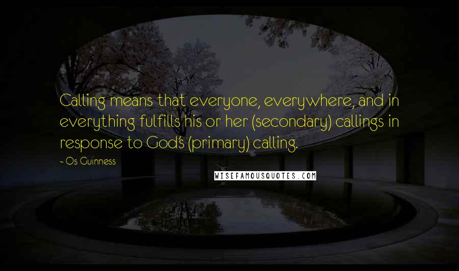 Os Guinness Quotes: Calling means that everyone, everywhere, and in everything fulfills his or her (secondary) callings in response to God's (primary) calling.