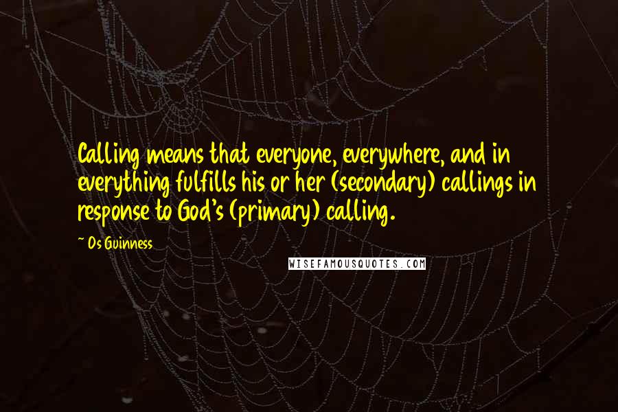 Os Guinness Quotes: Calling means that everyone, everywhere, and in everything fulfills his or her (secondary) callings in response to God's (primary) calling.