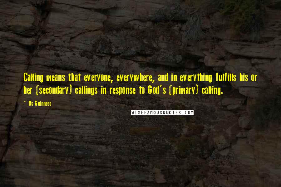 Os Guinness Quotes: Calling means that everyone, everywhere, and in everything fulfills his or her (secondary) callings in response to God's (primary) calling.