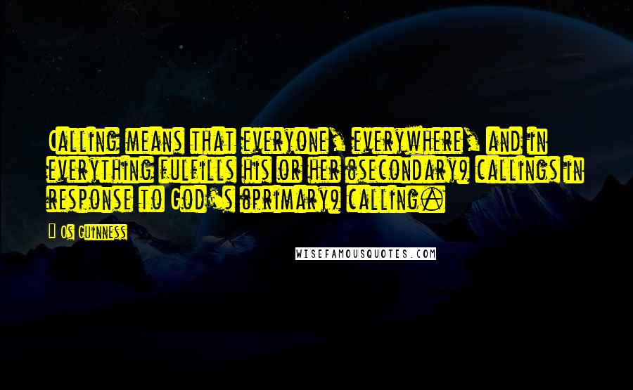 Os Guinness Quotes: Calling means that everyone, everywhere, and in everything fulfills his or her (secondary) callings in response to God's (primary) calling.