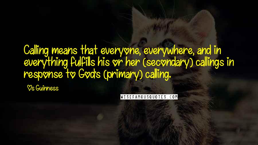 Os Guinness Quotes: Calling means that everyone, everywhere, and in everything fulfills his or her (secondary) callings in response to God's (primary) calling.