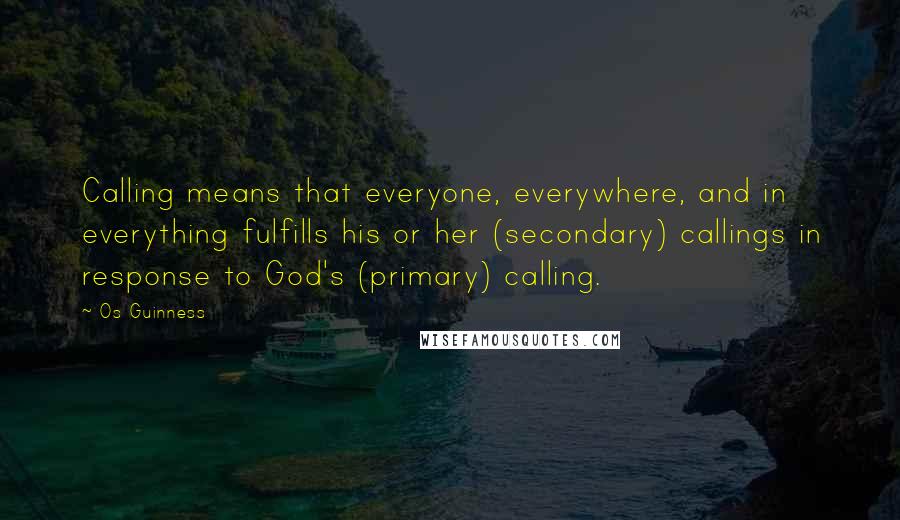 Os Guinness Quotes: Calling means that everyone, everywhere, and in everything fulfills his or her (secondary) callings in response to God's (primary) calling.