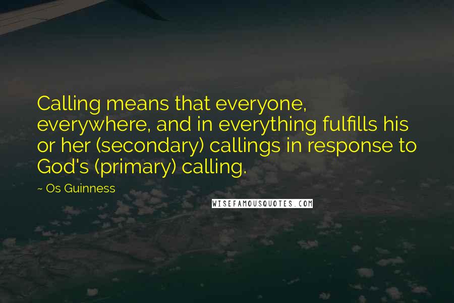 Os Guinness Quotes: Calling means that everyone, everywhere, and in everything fulfills his or her (secondary) callings in response to God's (primary) calling.