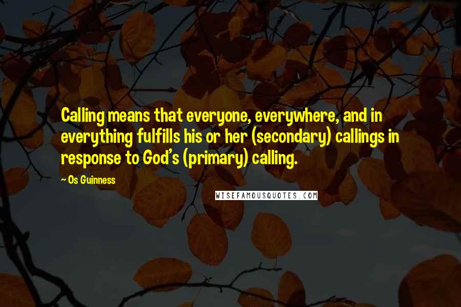 Os Guinness Quotes: Calling means that everyone, everywhere, and in everything fulfills his or her (secondary) callings in response to God's (primary) calling.