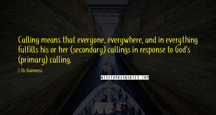 Os Guinness Quotes: Calling means that everyone, everywhere, and in everything fulfills his or her (secondary) callings in response to God's (primary) calling.