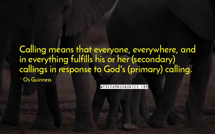 Os Guinness Quotes: Calling means that everyone, everywhere, and in everything fulfills his or her (secondary) callings in response to God's (primary) calling.