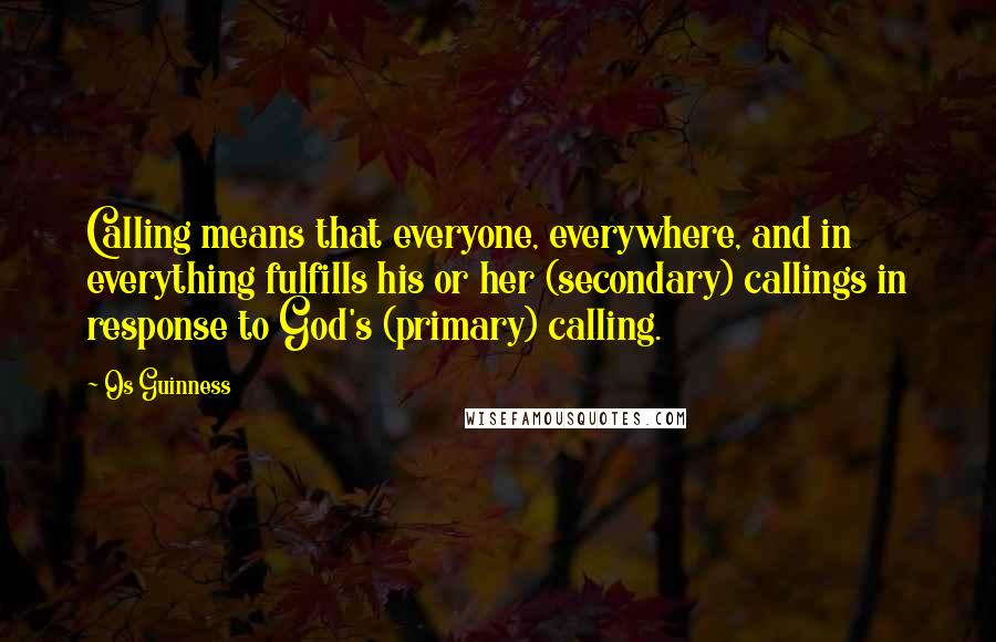 Os Guinness Quotes: Calling means that everyone, everywhere, and in everything fulfills his or her (secondary) callings in response to God's (primary) calling.