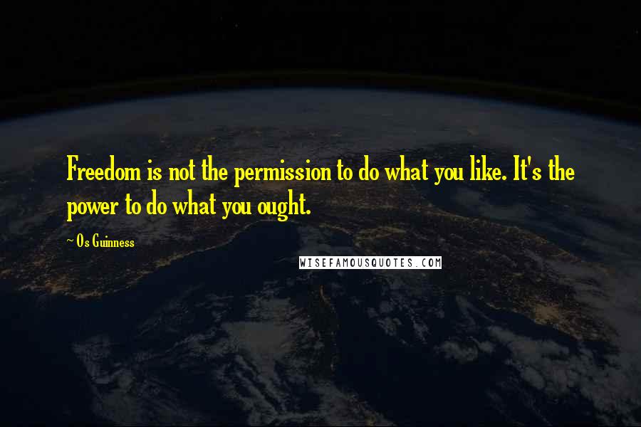 Os Guinness Quotes: Freedom is not the permission to do what you like. It's the power to do what you ought.