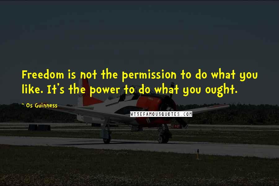 Os Guinness Quotes: Freedom is not the permission to do what you like. It's the power to do what you ought.