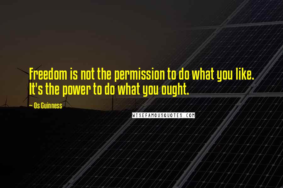 Os Guinness Quotes: Freedom is not the permission to do what you like. It's the power to do what you ought.