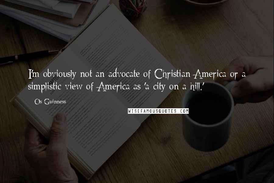 Os Guinness Quotes: I'm obviously not an advocate of Christian America or a simplistic view of America as 'a city on a hill.'