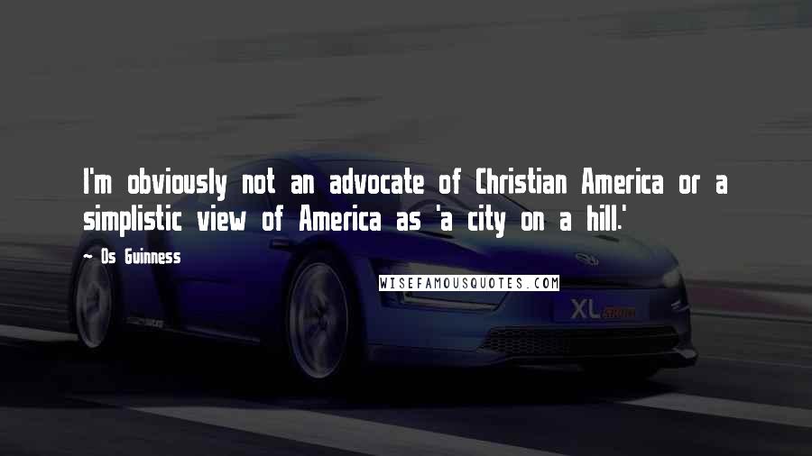 Os Guinness Quotes: I'm obviously not an advocate of Christian America or a simplistic view of America as 'a city on a hill.'