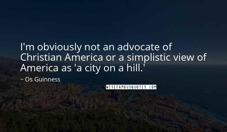 Os Guinness Quotes: I'm obviously not an advocate of Christian America or a simplistic view of America as 'a city on a hill.'