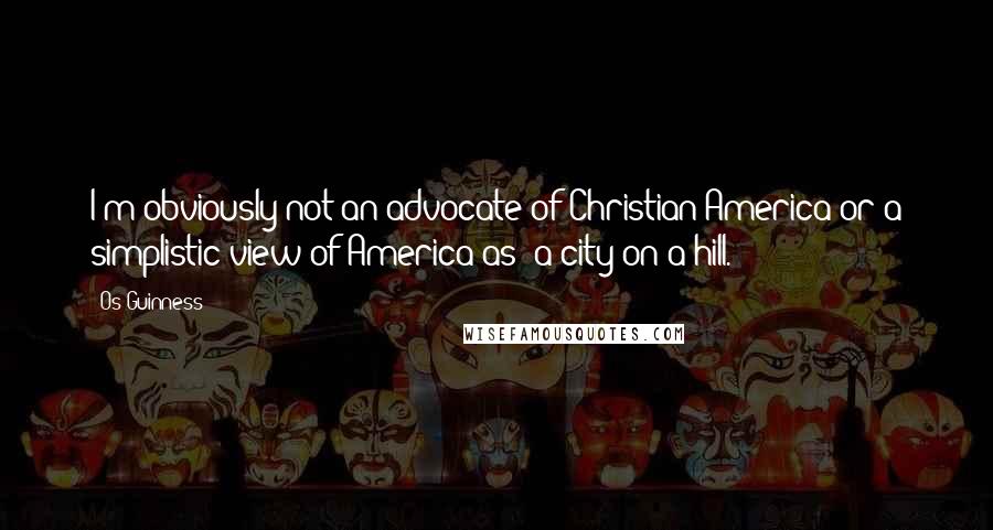 Os Guinness Quotes: I'm obviously not an advocate of Christian America or a simplistic view of America as 'a city on a hill.'