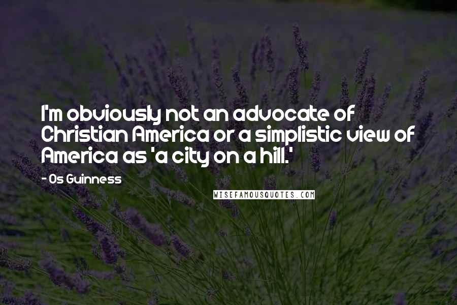 Os Guinness Quotes: I'm obviously not an advocate of Christian America or a simplistic view of America as 'a city on a hill.'