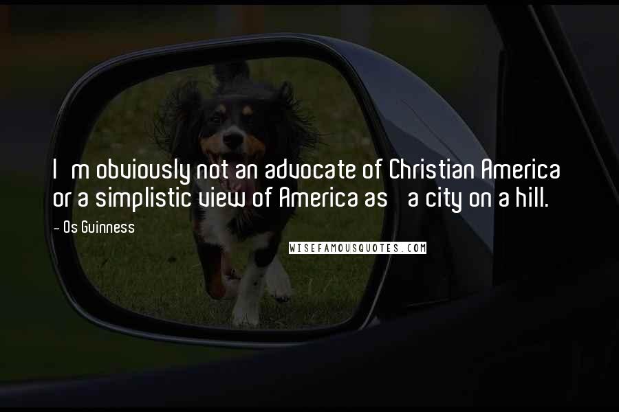 Os Guinness Quotes: I'm obviously not an advocate of Christian America or a simplistic view of America as 'a city on a hill.'