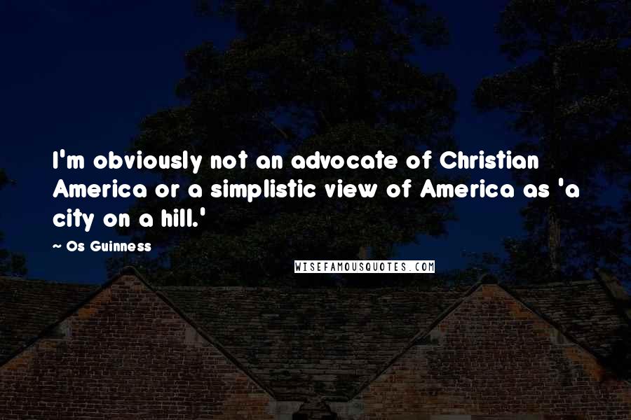 Os Guinness Quotes: I'm obviously not an advocate of Christian America or a simplistic view of America as 'a city on a hill.'