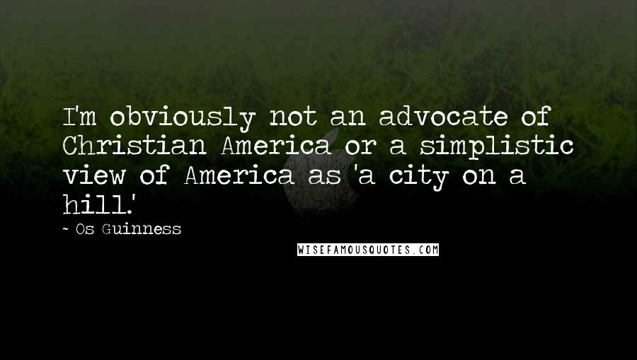 Os Guinness Quotes: I'm obviously not an advocate of Christian America or a simplistic view of America as 'a city on a hill.'