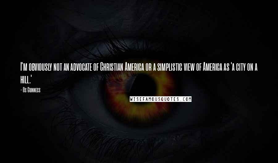 Os Guinness Quotes: I'm obviously not an advocate of Christian America or a simplistic view of America as 'a city on a hill.'