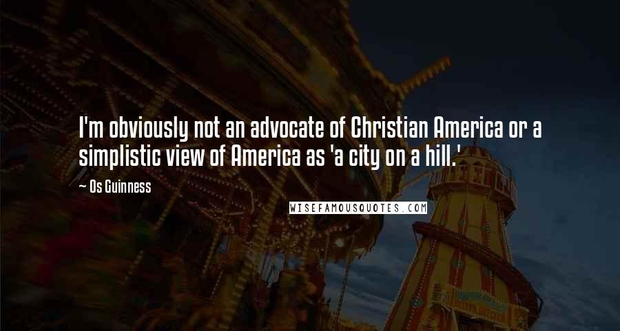 Os Guinness Quotes: I'm obviously not an advocate of Christian America or a simplistic view of America as 'a city on a hill.'