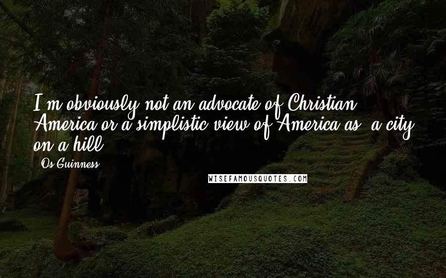 Os Guinness Quotes: I'm obviously not an advocate of Christian America or a simplistic view of America as 'a city on a hill.'