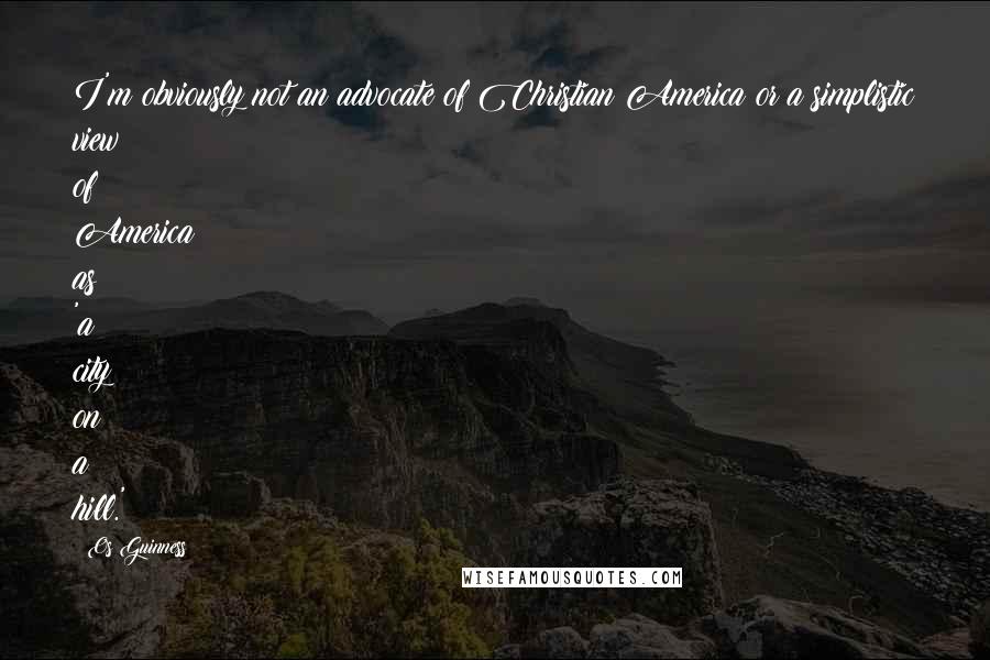 Os Guinness Quotes: I'm obviously not an advocate of Christian America or a simplistic view of America as 'a city on a hill.'