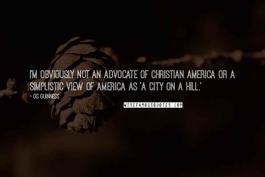 Os Guinness Quotes: I'm obviously not an advocate of Christian America or a simplistic view of America as 'a city on a hill.'