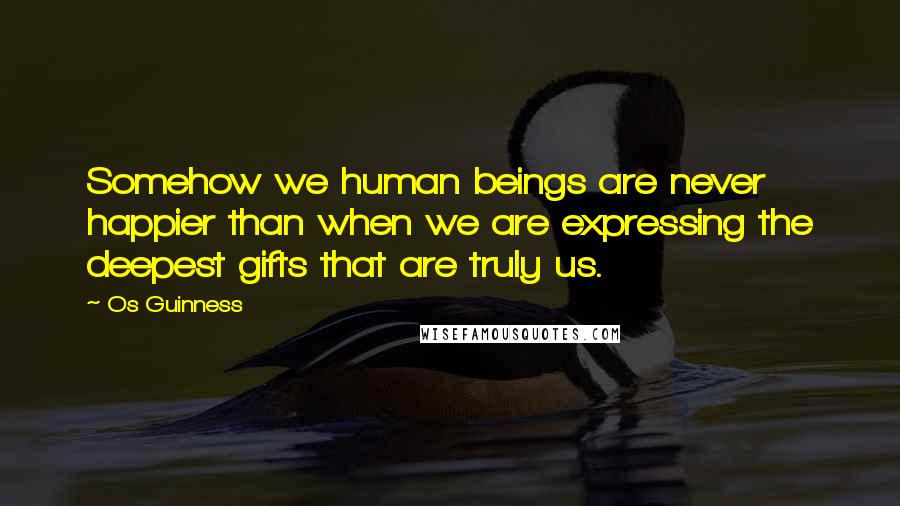 Os Guinness Quotes: Somehow we human beings are never happier than when we are expressing the deepest gifts that are truly us.