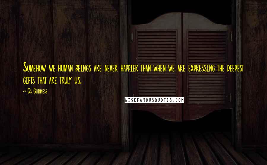 Os Guinness Quotes: Somehow we human beings are never happier than when we are expressing the deepest gifts that are truly us.