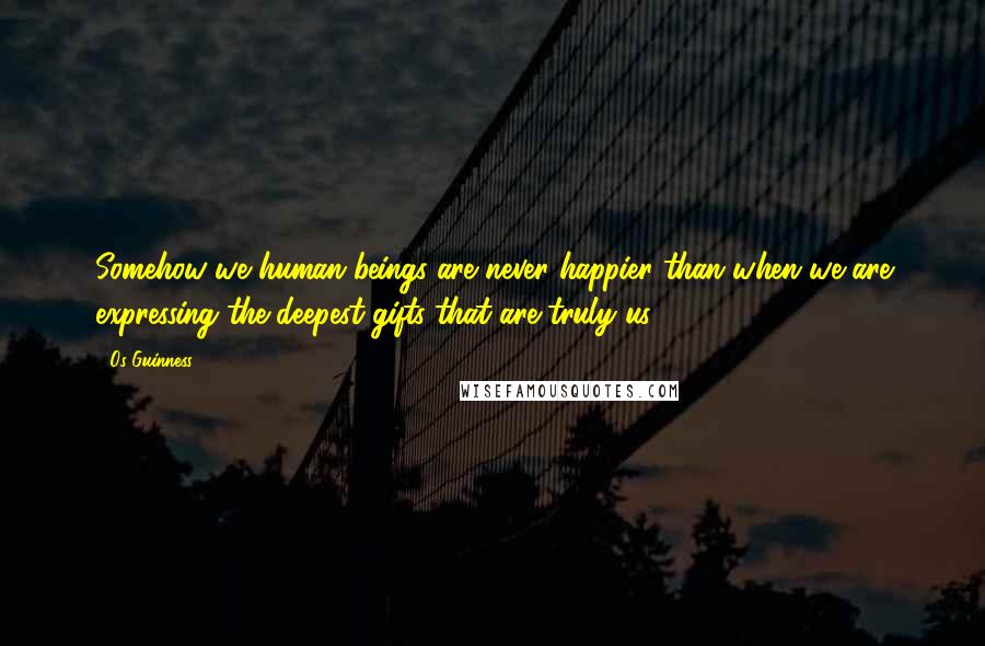 Os Guinness Quotes: Somehow we human beings are never happier than when we are expressing the deepest gifts that are truly us.