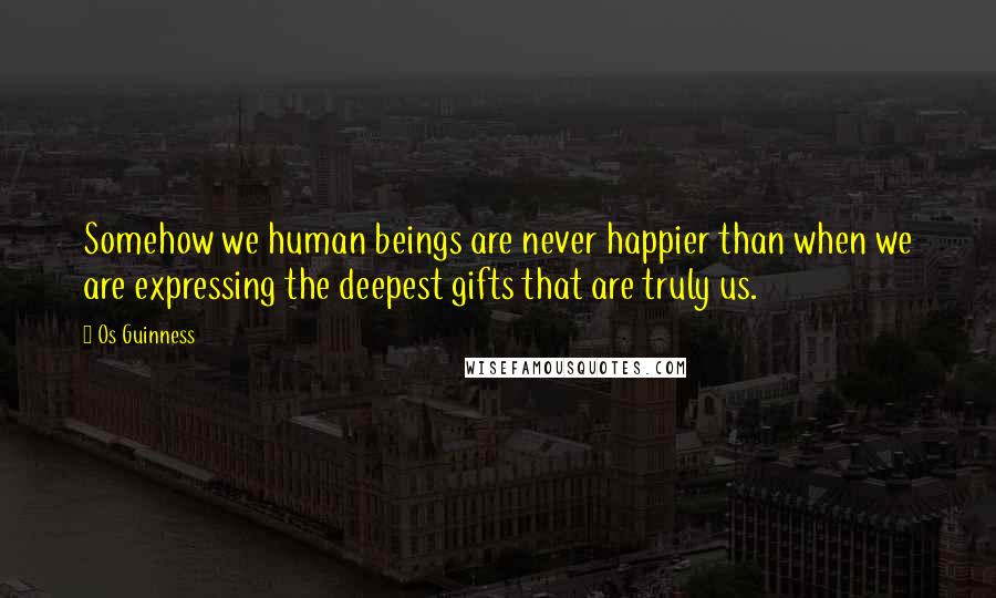 Os Guinness Quotes: Somehow we human beings are never happier than when we are expressing the deepest gifts that are truly us.