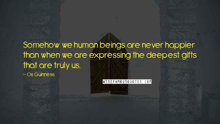 Os Guinness Quotes: Somehow we human beings are never happier than when we are expressing the deepest gifts that are truly us.