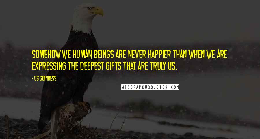 Os Guinness Quotes: Somehow we human beings are never happier than when we are expressing the deepest gifts that are truly us.