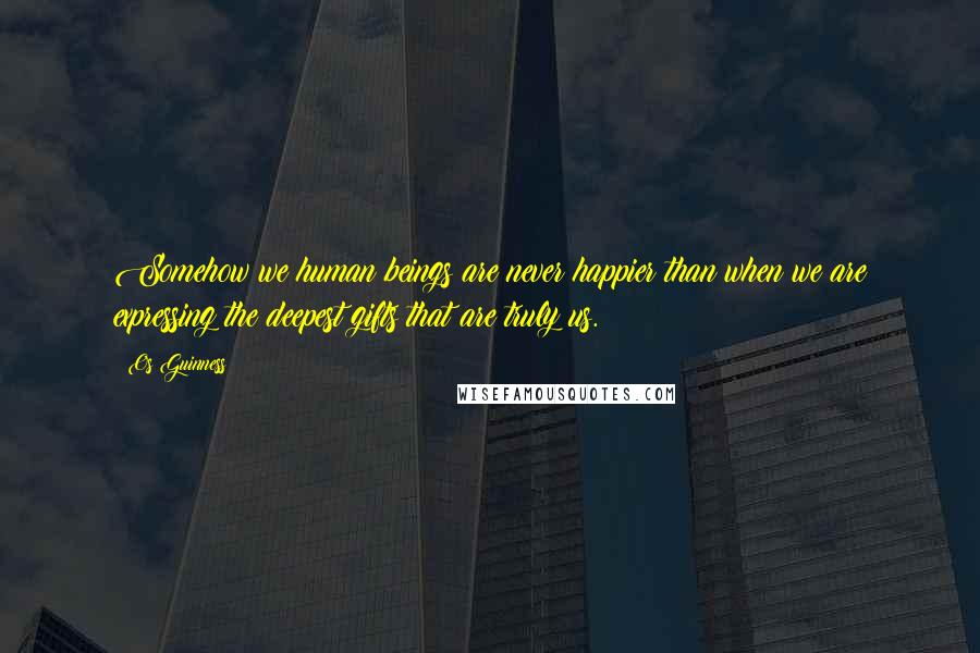 Os Guinness Quotes: Somehow we human beings are never happier than when we are expressing the deepest gifts that are truly us.