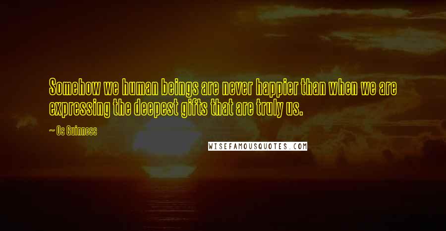 Os Guinness Quotes: Somehow we human beings are never happier than when we are expressing the deepest gifts that are truly us.