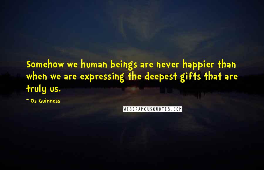 Os Guinness Quotes: Somehow we human beings are never happier than when we are expressing the deepest gifts that are truly us.