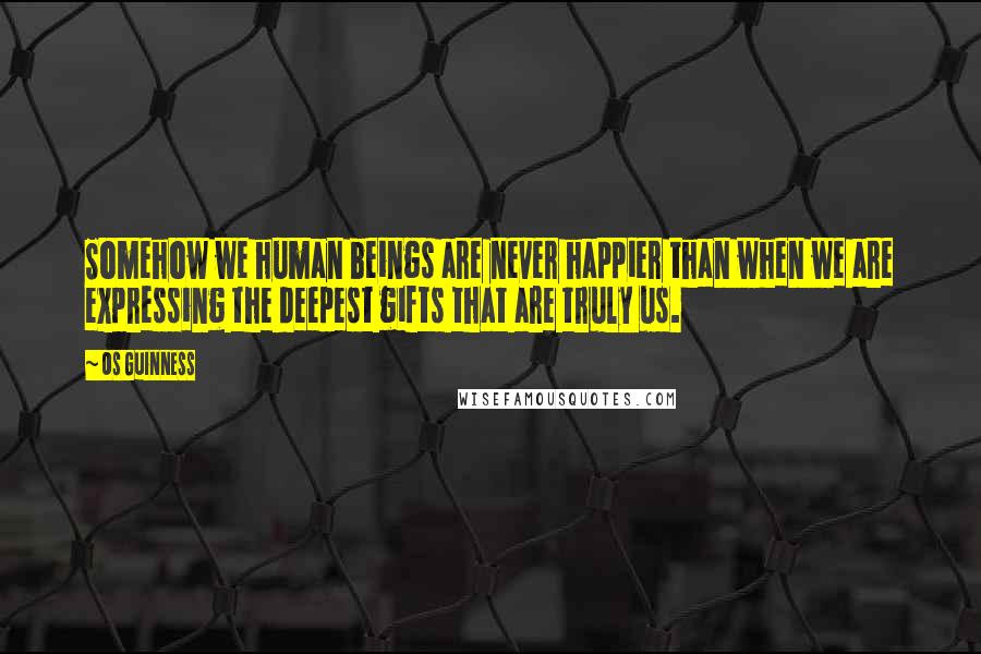 Os Guinness Quotes: Somehow we human beings are never happier than when we are expressing the deepest gifts that are truly us.