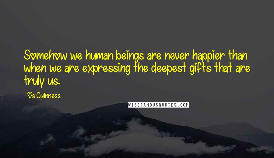 Os Guinness Quotes: Somehow we human beings are never happier than when we are expressing the deepest gifts that are truly us.