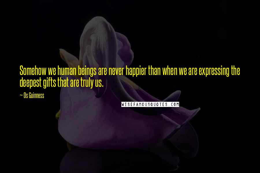 Os Guinness Quotes: Somehow we human beings are never happier than when we are expressing the deepest gifts that are truly us.