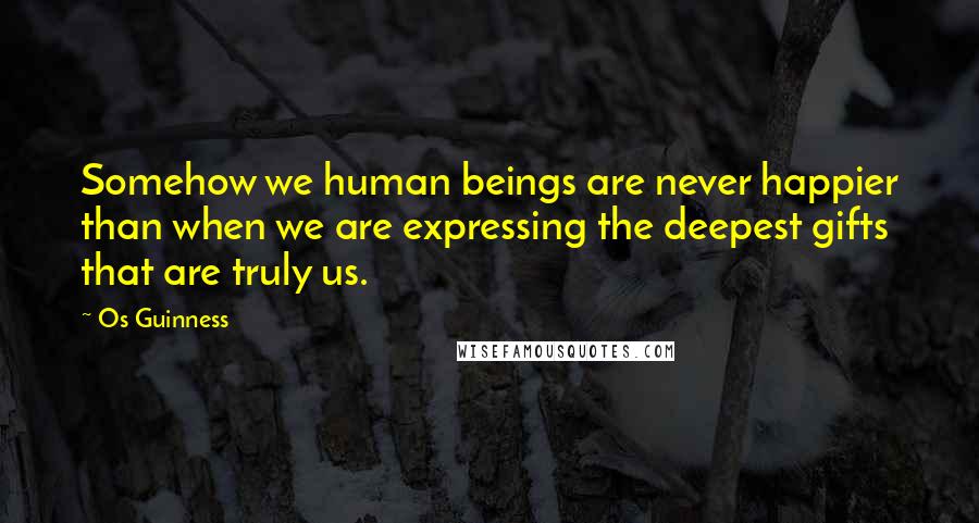 Os Guinness Quotes: Somehow we human beings are never happier than when we are expressing the deepest gifts that are truly us.