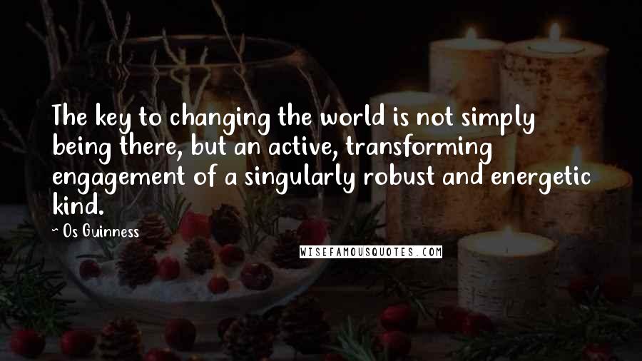 Os Guinness Quotes: The key to changing the world is not simply being there, but an active, transforming engagement of a singularly robust and energetic kind.