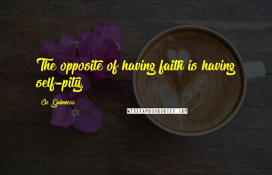 Os Guinness Quotes: The opposite of having faith is having self-pity.