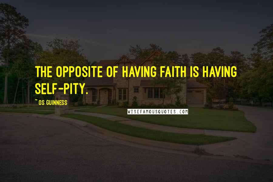 Os Guinness Quotes: The opposite of having faith is having self-pity.