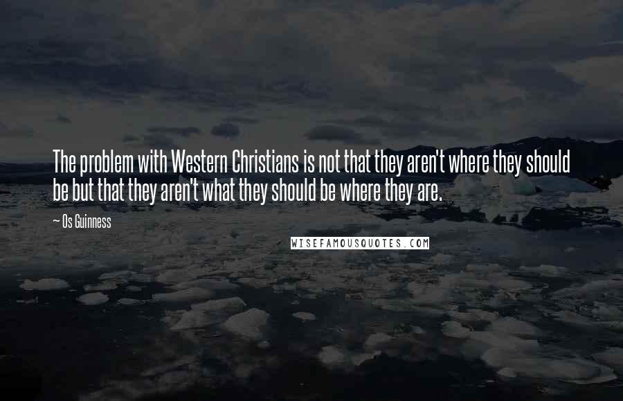 Os Guinness Quotes: The problem with Western Christians is not that they aren't where they should be but that they aren't what they should be where they are.