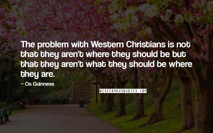 Os Guinness Quotes: The problem with Western Christians is not that they aren't where they should be but that they aren't what they should be where they are.