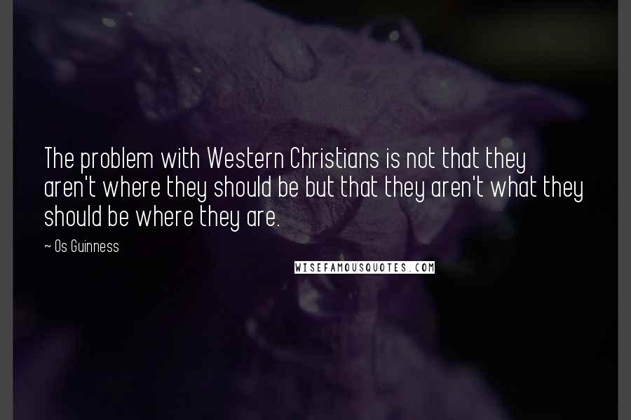 Os Guinness Quotes: The problem with Western Christians is not that they aren't where they should be but that they aren't what they should be where they are.