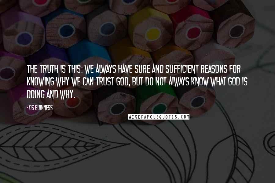 Os Guinness Quotes: The truth is this: We always have sure and sufficient reasons for knowing why we can trust God, but do not always know what God is doing and why.