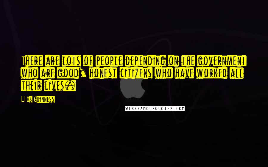 Os Guinness Quotes: There are lots of people depending on the government who are good, honest citizens who have worked all their lives.