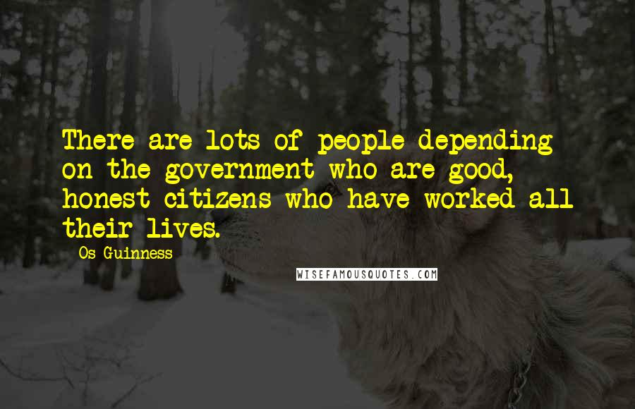 Os Guinness Quotes: There are lots of people depending on the government who are good, honest citizens who have worked all their lives.