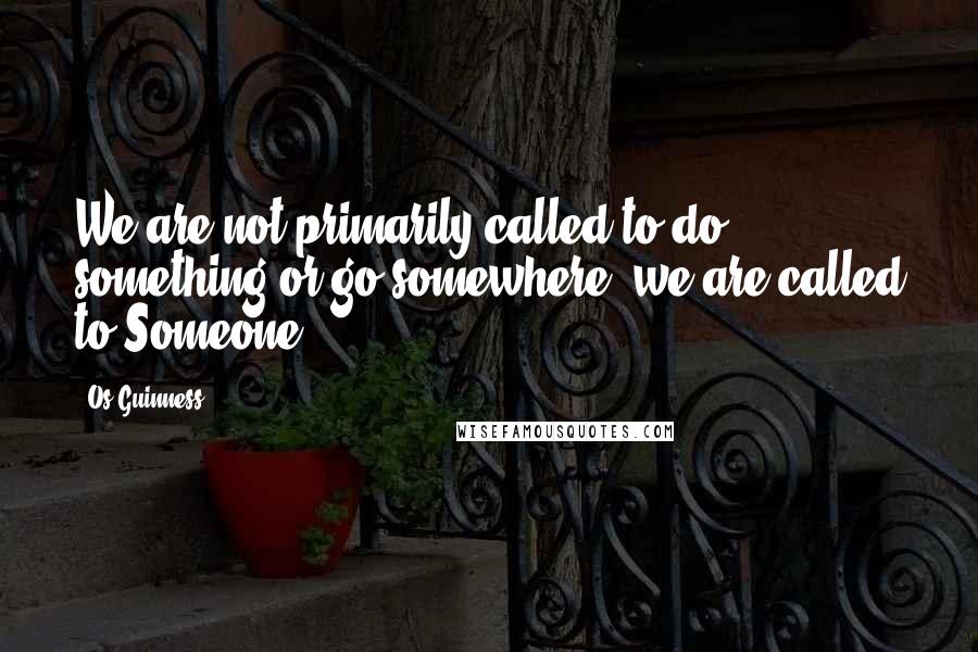 Os Guinness Quotes: We are not primarily called to do something or go somewhere; we are called to Someone.